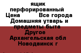 ящик  перфорированный › Цена ­ 250 - Все города Домашняя утварь и предметы быта » Другое   . Архангельская обл.,Новодвинск г.